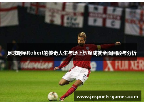 足球明星Robert的传奇人生与场上辉煌成就全面回顾与分析