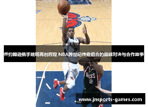 乔约翰逊携手姚明再创辉煌 NBA跨世纪传奇组合的巅峰对决与合作故事