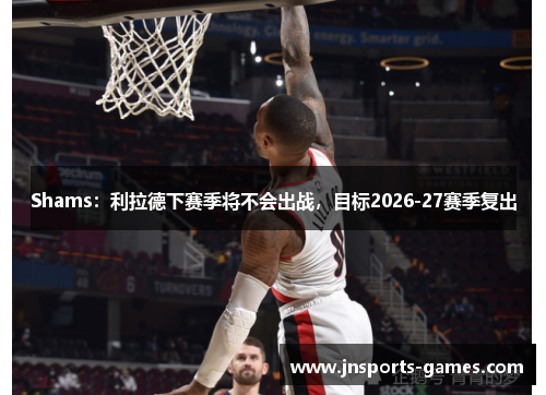 Shams：利拉德下赛季将不会出战，目标2026-27赛季复出