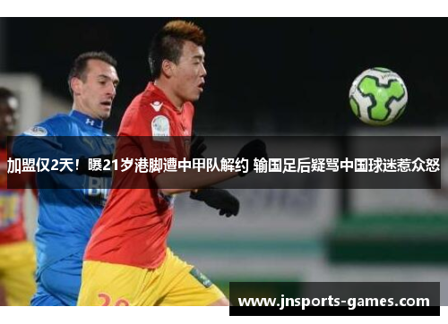 加盟仅2天！曝21岁港脚遭中甲队解约 输国足后疑骂中国球迷惹众怒